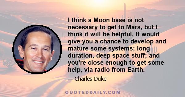 I think a Moon base is not necessary to get to Mars, but I think it will be helpful. It would give you a chance to develop and mature some systems; long duration, deep space stuff; and you're close enough to get some