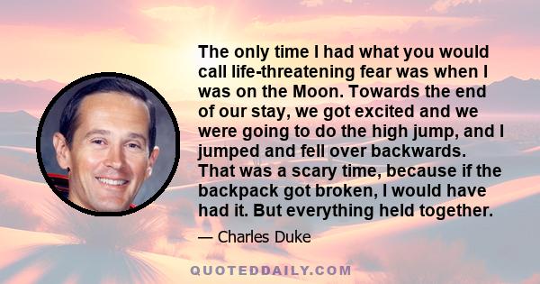 The only time I had what you would call life-threatening fear was when I was on the Moon. Towards the end of our stay, we got excited and we were going to do the high jump, and I jumped and fell over backwards. That was 