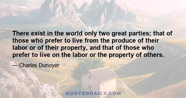 There exist in the world only two great parties; that of those who prefer to live from the produce of their labor or of their property, and that of those who prefer to live on the labor or the property of others.