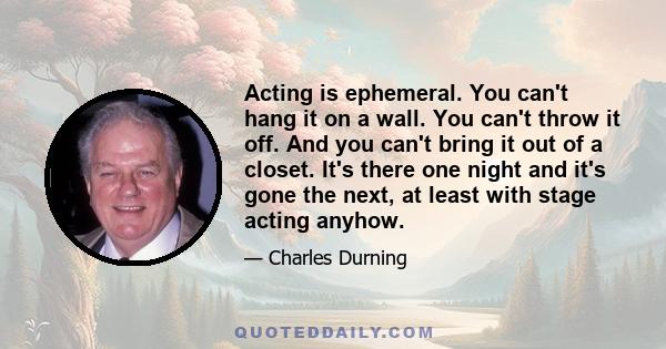 Acting is ephemeral. You can't hang it on a wall. You can't throw it off. And you can't bring it out of a closet. It's there one night and it's gone the next, at least with stage acting anyhow.