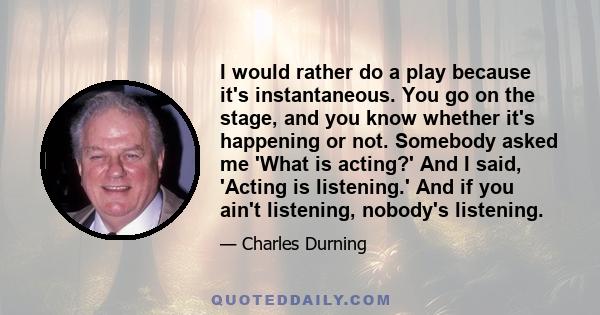 I would rather do a play because it's instantaneous. You go on the stage, and you know whether it's happening or not. Somebody asked me 'What is acting?' And I said, 'Acting is listening.' And if you ain't listening,