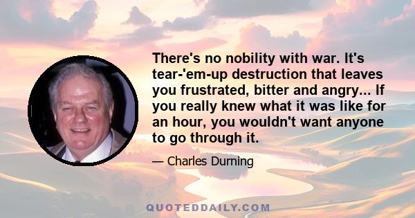 There's no nobility with war. It's tear-'em-up destruction that leaves you frustrated, bitter and angry... If you really knew what it was like for an hour, you wouldn't want anyone to go through it.