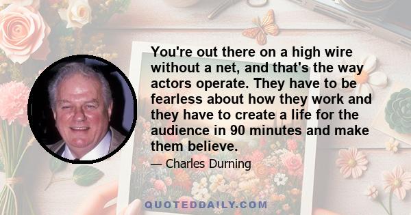 You're out there on a high wire without a net, and that's the way actors operate. They have to be fearless about how they work and they have to create a life for the audience in 90 minutes and make them believe.