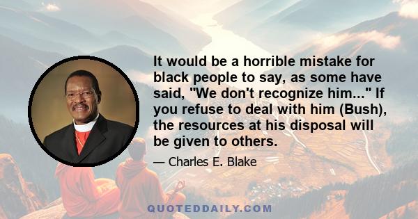 It would be a horrible mistake for black people to say, as some have said, We don't recognize him... If you refuse to deal with him (Bush), the resources at his disposal will be given to others.