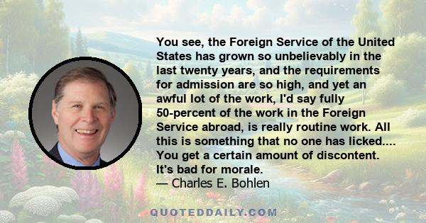 You see, the Foreign Service of the United States has grown so unbelievably in the last twenty years, and the requirements for admission are so high, and yet an awful lot of the work, I'd say fully 50-percent of the