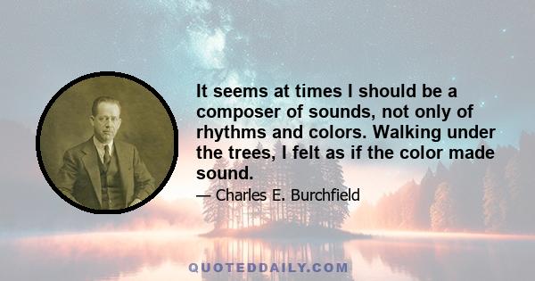 It seems at times I should be a composer of sounds, not only of rhythms and colors. Walking under the trees, I felt as if the color made sound.