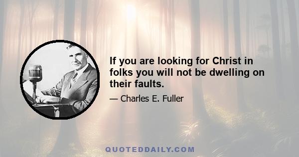 If you are looking for Christ in folks you will not be dwelling on their faults.