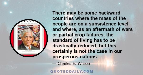 There may be some backward countries where the mass of the people are on a subsistence level and where, as an aftermath of wars or partial crop failures, the standard of living has to be drastically reduced, but this