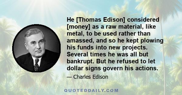 He [Thomas Edison] considered [money] as a raw material, like metal, to be used rather than amassed, and so he kept plowing his funds into new projects. Several times he was all but bankrupt. But he refused to let