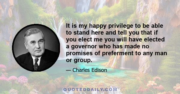 It is my happy privilege to be able to stand here and tell you that if you elect me you will have elected a governor who has made no promises of preferment to any man or group.