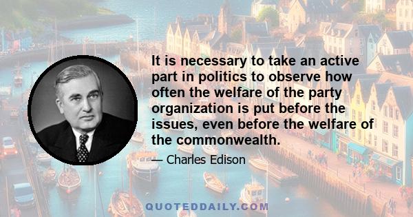 It is necessary to take an active part in politics to observe how often the welfare of the party organization is put before the issues, even before the welfare of the commonwealth.