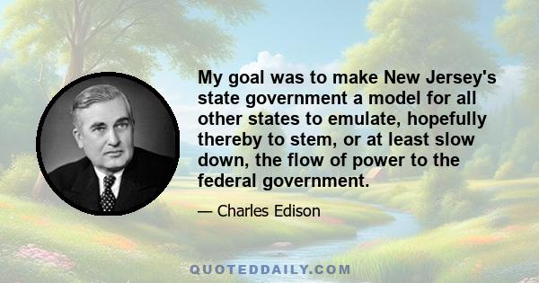 My goal was to make New Jersey's state government a model for all other states to emulate, hopefully thereby to stem, or at least slow down, the flow of power to the federal government.