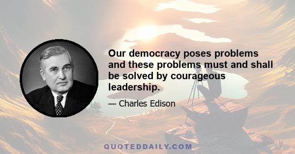 Our democracy poses problems and these problems must and shall be solved by courageous leadership.