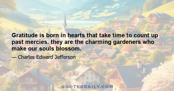 Gratitude is born in hearts that take time to count up past mercies. they are the charming gardeners who make our souls blossom.