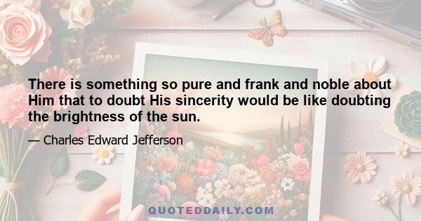 There is something so pure and frank and noble about Him that to doubt His sincerity would be like doubting the brightness of the sun.