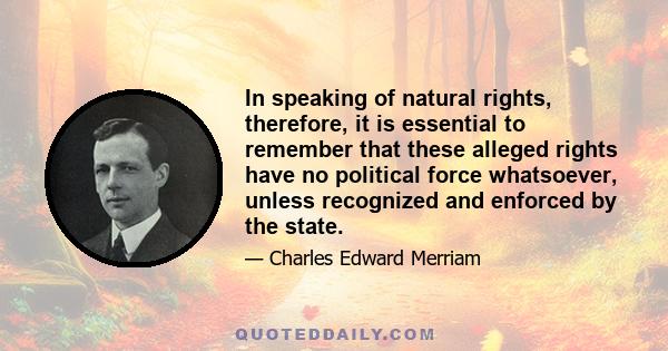 In speaking of natural rights, therefore, it is essential to remember that these alleged rights have no political force whatsoever, unless recognized and enforced by the state.