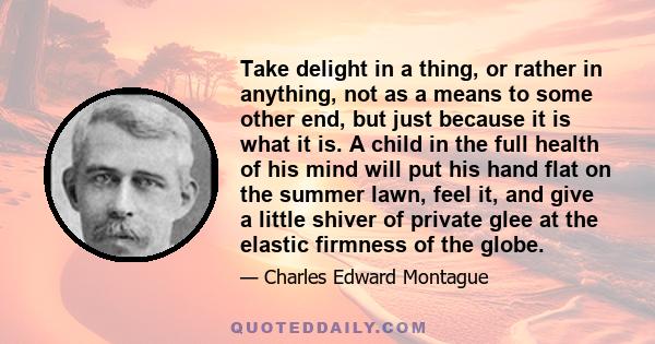 Take delight in a thing, or rather in anything, not as a means to some other end, but just because it is what it is. A child in the full health of his mind will put his hand flat on the summer lawn, feel it, and give a