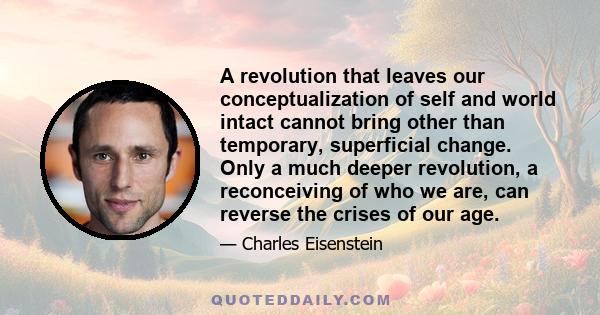 A revolution that leaves our conceptualization of self and world intact cannot bring other than temporary, superficial change. Only a much deeper revolution, a reconceiving of who we are, can reverse the crises of our