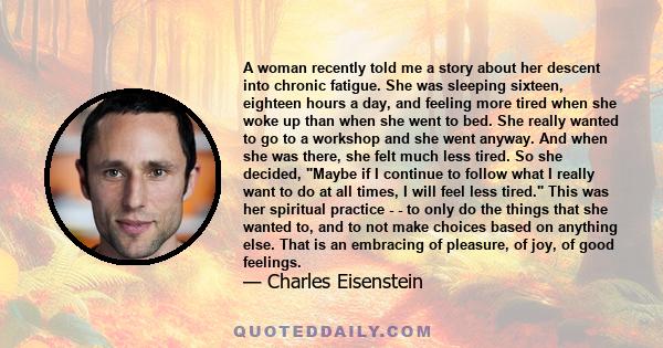 A woman recently told me a story about her descent into chronic fatigue. She was sleeping sixteen, eighteen hours a day, and feeling more tired when she woke up than when she went to bed. She really wanted to go to a