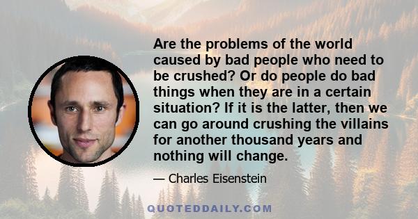 Are the problems of the world caused by bad people who need to be crushed? Or do people do bad things when they are in a certain situation? If it is the latter, then we can go around crushing the villains for another