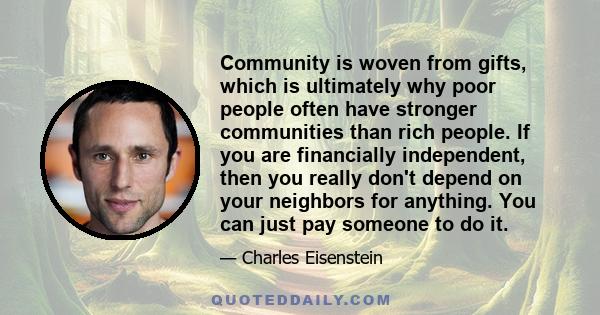 Community is woven from gifts, which is ultimately why poor people often have stronger communities than rich people. If you are financially independent, then you really don't depend on your neighbors for anything. You