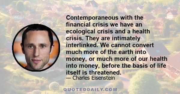 Contemporaneous with the financial crisis we have an ecological crisis and a health crisis. They are intimately interlinked. We cannot convert much more of the earth into money, or much more of our health into money,