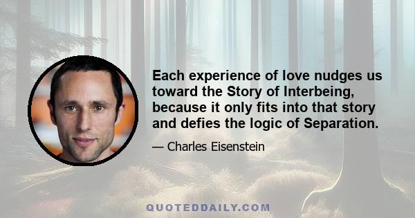 Each experience of love nudges us toward the Story of Interbeing, because it only fits into that story and defies the logic of Separation.