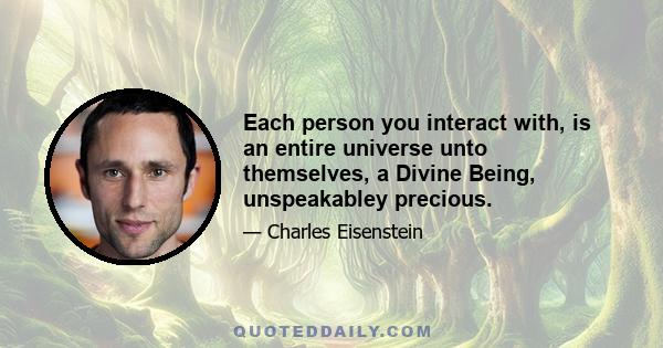 Each person you interact with, is an entire universe unto themselves, a Divine Being, unspeakabley precious.