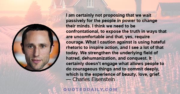 I am certainly not proposing that we wait passively for the people in power to change their minds. I think we need to be confrontational, to expose the truth in ways that are uncomfortable and that, yes, require