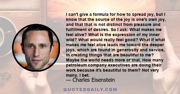 I can't give a formula for how to spread joy, but I know that the source of the joy is one's own joy, and that that is not distinct from pleasure and fulfillment of desires. So I ask: What makes me feel alive? What is