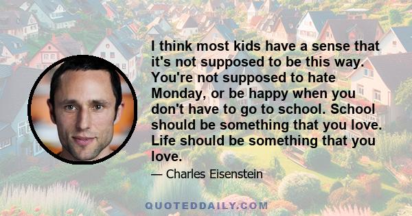 I think most kids have a sense that it's not supposed to be this way. You're not supposed to hate Monday, or be happy when you don't have to go to school. School should be something that you love. Life should be