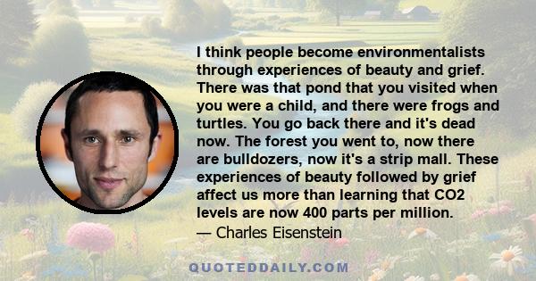 I think people become environmentalists through experiences of beauty and grief. There was that pond that you visited when you were a child, and there were frogs and turtles. You go back there and it's dead now. The