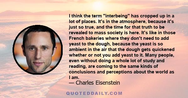 I think the term interbeing has cropped up in a lot of places. It's in the atmosphere, because it's just so true, and the time for that truth to be revealed to mass society is here. It's like in those French bakeries