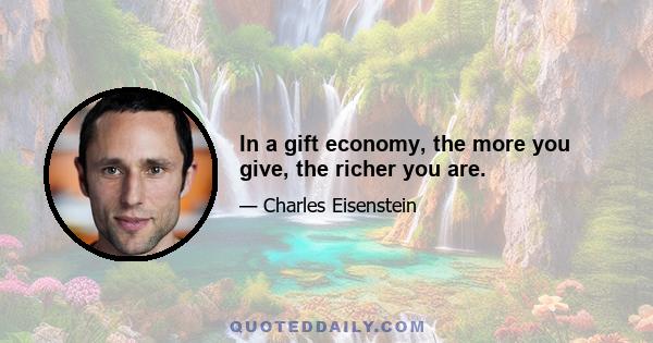 In a gift economy, the more you give, the richer you are.