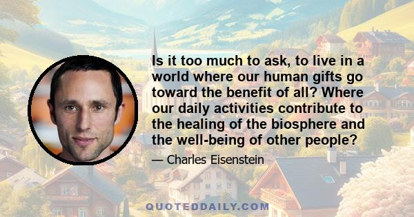 Is it too much to ask, to live in a world where our human gifts go toward the benefit of all? Where our daily activities contribute to the healing of the biosphere and the well-being of other people?