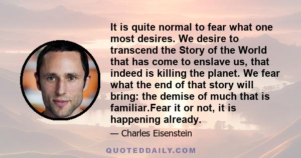 It is quite normal to fear what one most desires. We desire to transcend the Story of the World that has come to enslave us, that indeed is killing the planet. We fear what the end of that story will bring: the demise