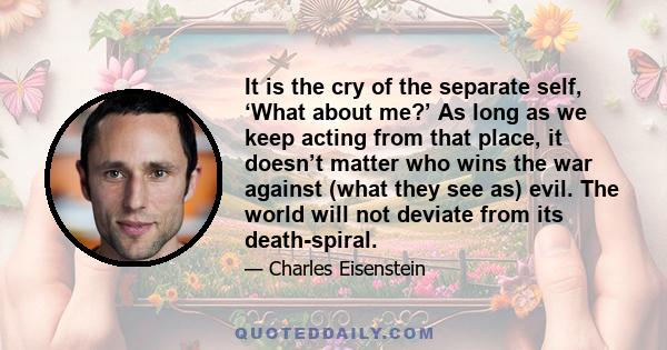 It is the cry of the separate self, ‘What about me?’ As long as we keep acting from that place, it doesn’t matter who wins the war against (what they see as) evil. The world will not deviate from its death-spiral.