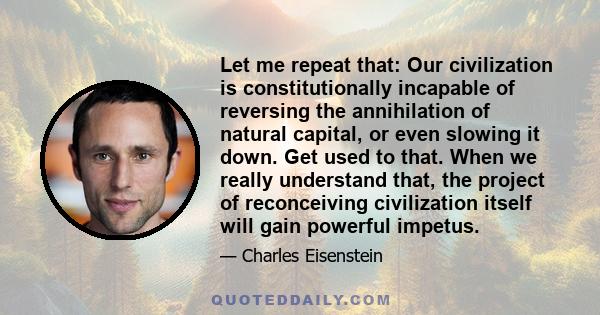 Let me repeat that: Our civilization is constitutionally incapable of reversing the annihilation of natural capital, or even slowing it down. Get used to that. When we really understand that, the project of reconceiving 