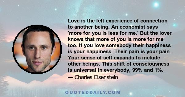 Love is the felt experience of connection to another being. An economist says 'more for you is less for me.' But the lover knows that more of you is more for me too. If you love somebody their happiness is your