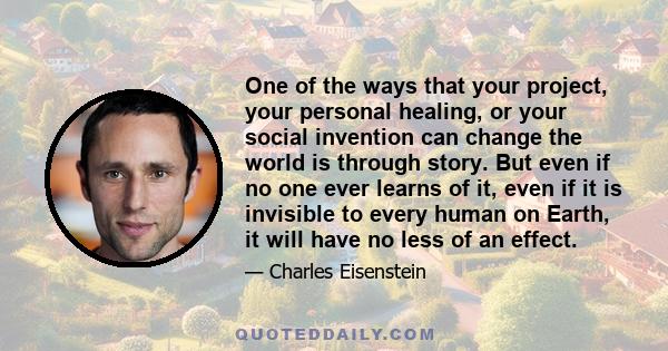 One of the ways that your project, your personal healing, or your social invention can change the world is through story. But even if no one ever learns of it, even if it is invisible to every human on Earth, it will