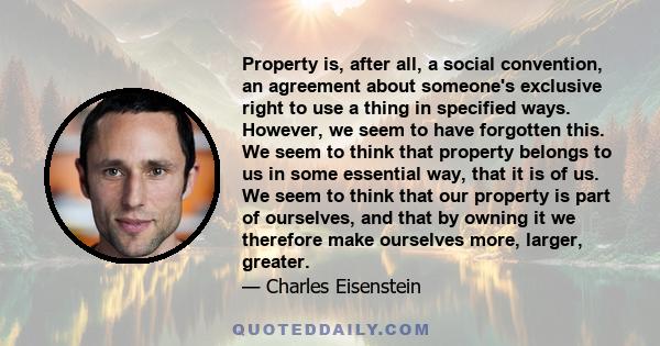 Property is, after all, a social convention, an agreement about someone's exclusive right to use a thing in specified ways. However, we seem to have forgotten this. We seem to think that property belongs to us in some