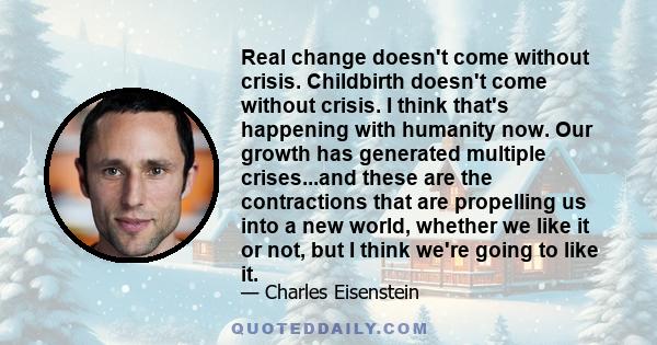 Real change doesn't come without crisis. Childbirth doesn't come without crisis. I think that's happening with humanity now. Our growth has generated multiple crises...and these are the contractions that are propelling