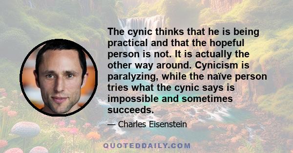 The cynic thinks that he is being practical and that the hopeful person is not. It is actually the other way around. Cynicism is paralyzing, while the naïve person tries what the cynic says is impossible and sometimes