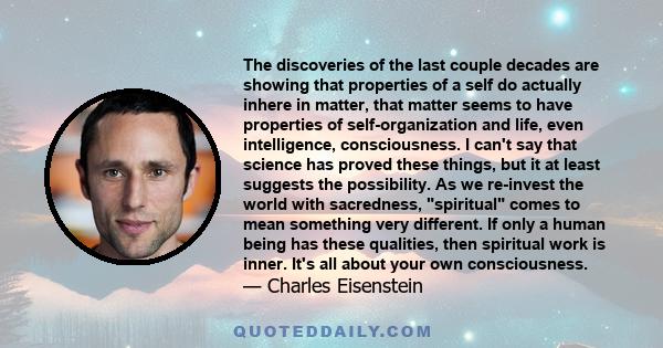 The discoveries of the last couple decades are showing that properties of a self do actually inhere in matter, that matter seems to have properties of self-organization and life, even intelligence, consciousness. I