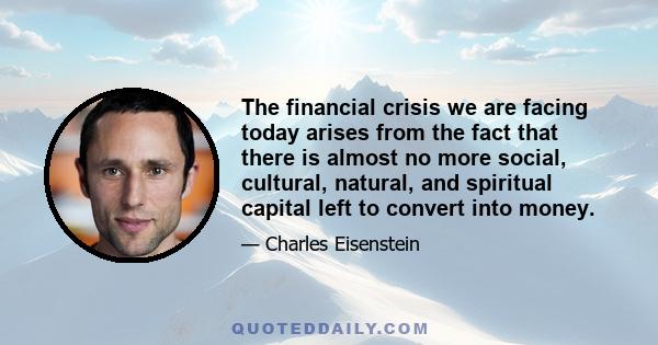 The financial crisis we are facing today arises from the fact that there is almost no more social, cultural, natural, and spiritual capital left to convert into money.