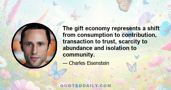 The gift economy represents a shift from consumption to contribution, transaction to trust, scarcity to abundance and isolation to community.