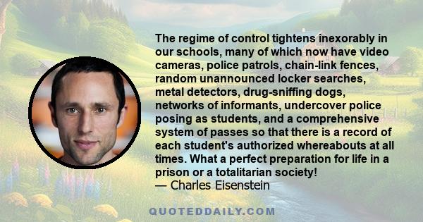 The regime of control tightens inexorably in our schools, many of which now have video cameras, police patrols, chain-link fences, random unannounced locker searches, metal detectors, drug-sniffing dogs, networks of