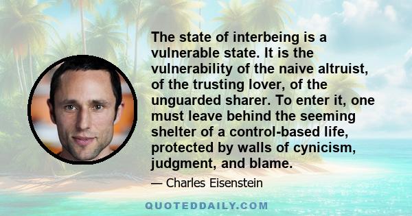 The state of interbeing is a vulnerable state. It is the vulnerability of the naive altruist, of the trusting lover, of the unguarded sharer. To enter it, one must leave behind the seeming shelter of a control-based