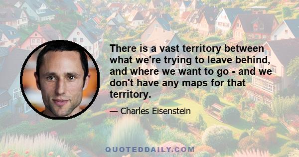 There is a vast territory between what we're trying to leave behind, and where we want to go - and we don't have any maps for that territory.