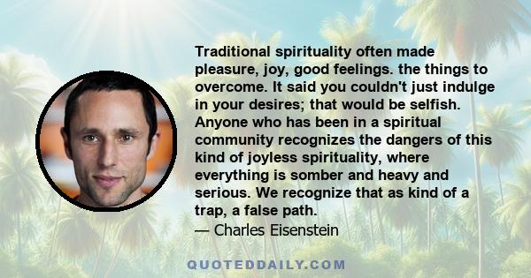 Traditional spirituality often made pleasure, joy, good feelings. the things to overcome. It said you couldn't just indulge in your desires; that would be selfish. Anyone who has been in a spiritual community recognizes 